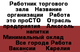 Работник торгового зала › Название организации ­ Работа-это проСТО › Отрасль предприятия ­ Алкоголь, напитки › Минимальный оклад ­ 24 300 - Все города Работа » Вакансии   . Карелия респ.,Петрозаводск г.